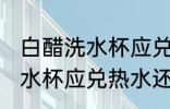 白醋洗水杯应兑冷水还是热水 白醋洗水杯应兑热水还是冷水