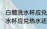 白醋洗水杯应兑冷水还是热水 白醋洗水杯应兑热水还是冷水
