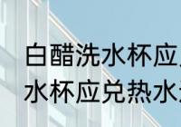 白醋洗水杯应兑冷水还是热水 白醋洗水杯应兑热水还是冷水