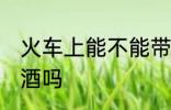 火车上能不能带白酒 火车上可以带白酒吗