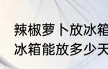 辣椒萝卜放冰箱能放几天 辣椒萝卜放冰箱能放多少天