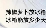 辣椒萝卜放冰箱能放几天 辣椒萝卜放冰箱能放多少天