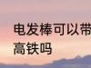 电发棒可以带上高铁吗 电发棒能带上高铁吗