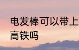电发棒可以带上高铁吗 电发棒能带上高铁吗