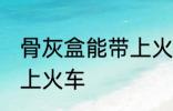 骨灰盒能带上火车吗 骨灰盒是否能带上火车