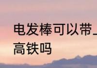 电发棒可以带上高铁吗 电发棒能带上高铁吗