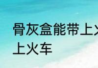骨灰盒能带上火车吗 骨灰盒是否能带上火车
