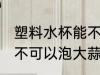 塑料水杯能不能泡大蒜水 塑料水杯可不可以泡大蒜水