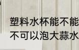 塑料水杯能不能泡大蒜水 塑料水杯可不可以泡大蒜水