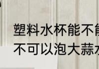 塑料水杯能不能泡大蒜水 塑料水杯可不可以泡大蒜水