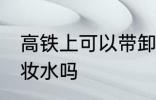 高铁上可以带卸妆水吗 高铁上能带卸妆水吗