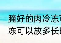 腌好的肉冷冻可以放多久 腌好的肉冷冻可以放多长时间