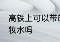高铁上可以带卸妆水吗 高铁上能带卸妆水吗